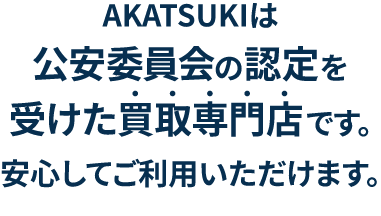 アカツキは公安委員会の認定を受けた買取専門店です。安心してご利用いただけます。